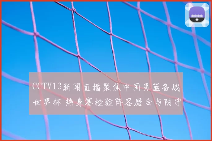 CCTV13新闻直播聚焦中国男篮备战世界杯 热身赛检验阵容磨合与防守提升