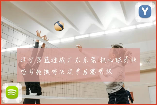 辽宁男篮迎战广东东莞 核心球员状态与轮换将决定季后赛晋级