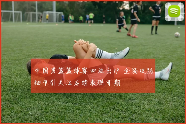 中国男篮篮球赛回放出炉 全场攻防细节引关注后续表现可期