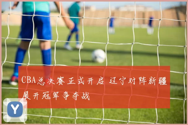 CBA总决赛正式开启 辽宁对阵新疆展开冠军争夺战