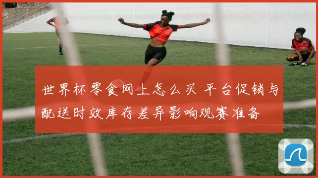 世界杯零食网上怎么买 平台促销与配送时效库存差异影响观赛准备