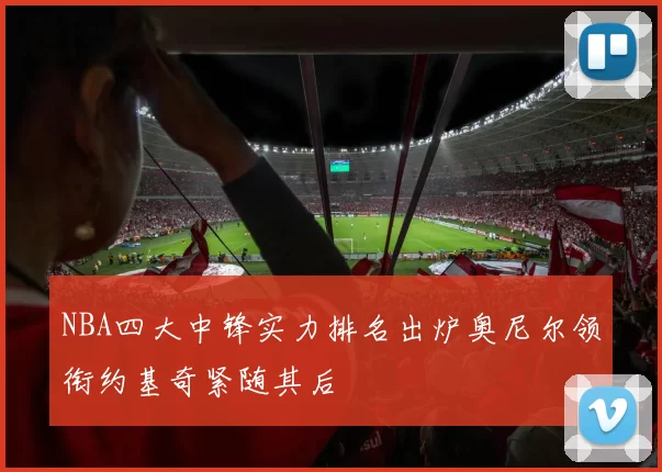 NBA四大中锋实力排名出炉奥尼尔领衔约基奇紧随其后