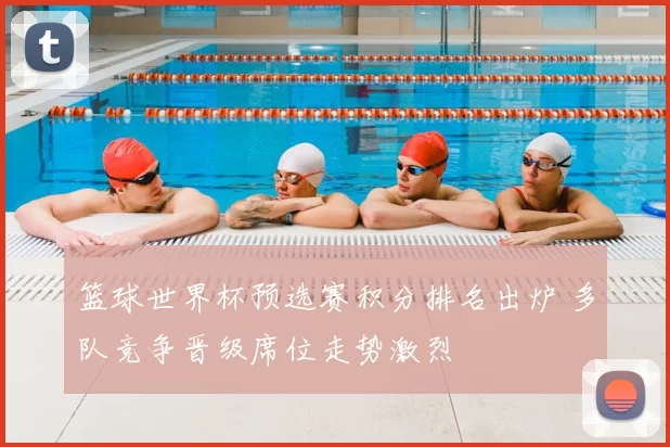 篮球世界杯预选赛积分排名出炉 多队竞争晋级席位走势激烈