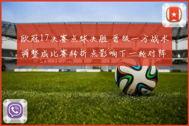 欧冠17决赛点球决胜 晋级一方战术调整成比赛转折点影响下一轮对阵
