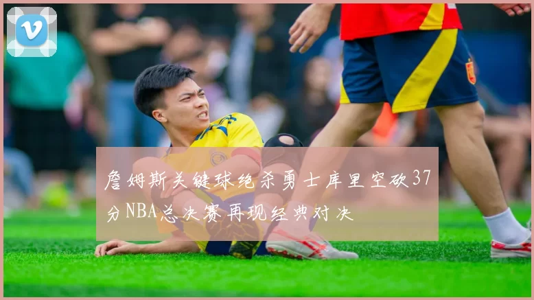 詹姆斯关键球绝杀勇士库里空砍37分NBA总决赛再现经典对决