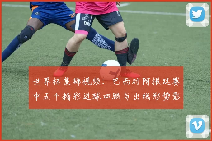 世界杯集锦视频：巴西对阿根廷赛中五个精彩进球回顾与出线形势影响