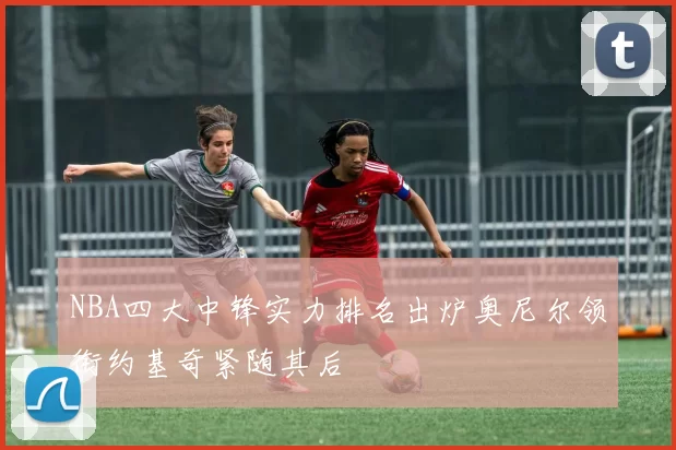 NBA四大中锋实力排名出炉奥尼尔领衔约基奇紧随其后