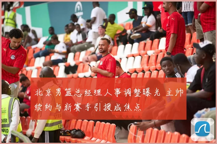 北京男篮总经理人事调整曝光 主帅续约与新赛季引援成焦点