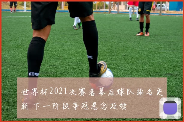 世界杯2021决赛落幕后球队排名更新 下一阶段争冠悬念延续
