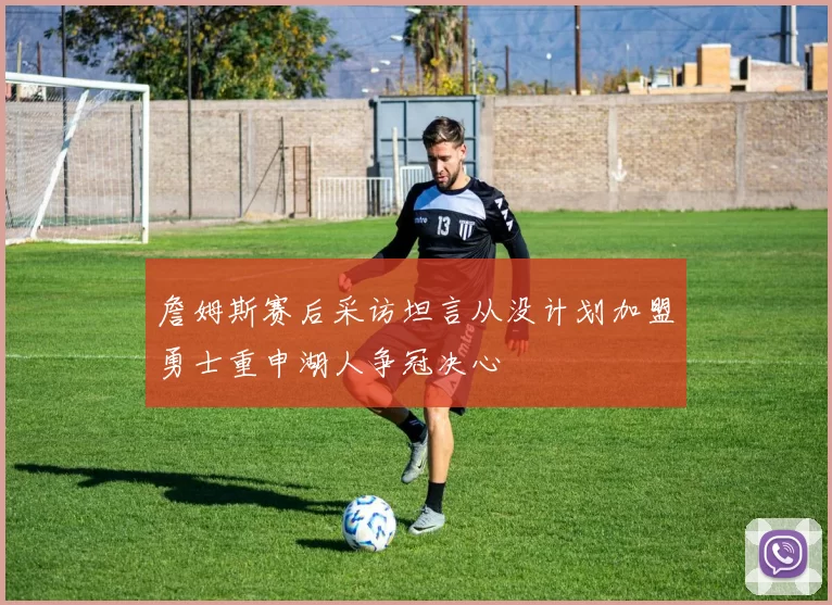 詹姆斯赛后采访坦言从没计划加盟勇士重申湖人争冠决心