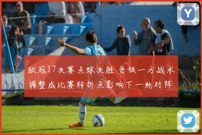 欧冠17决赛点球决胜 晋级一方战术调整成比赛转折点影响下一轮对阵