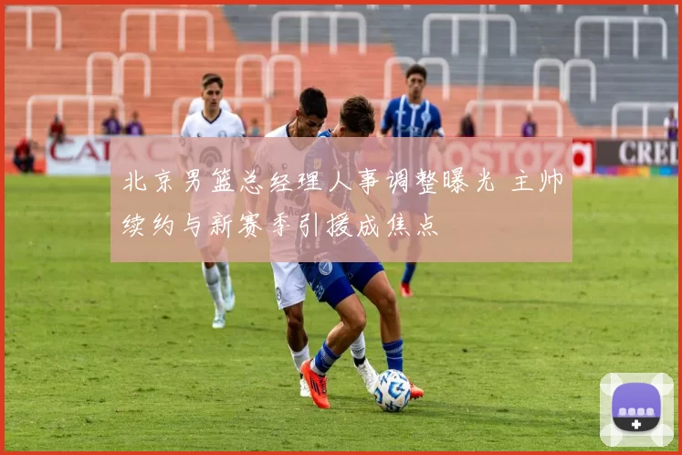 北京男篮总经理人事调整曝光 主帅续约与新赛季引援成焦点