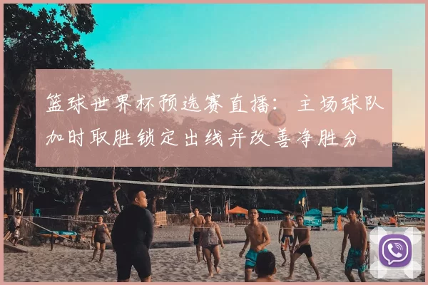 篮球世界杯预选赛直播：主场球队加时取胜锁定出线并改善净胜分