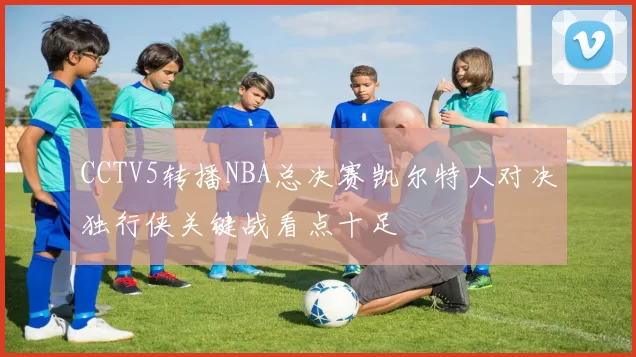 CCTV5转播NBA总决赛凯尔特人对决独行侠关键战看点十足