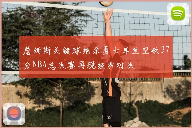 詹姆斯关键球绝杀勇士库里空砍37分NBA总决赛再现经典对决