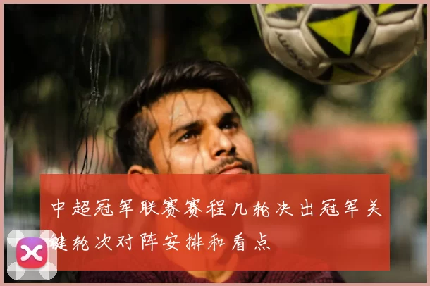 中超冠军联赛赛程几轮决出冠军关键轮次对阵安排和看点