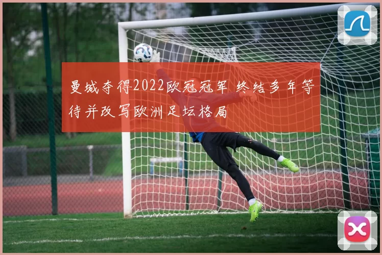 曼城夺得2022欧冠冠军 终结多年等待并改写欧洲足坛格局