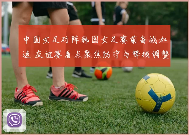 中国女足对阵韩国女足赛前备战加速 友谊赛看点聚焦防守与锋线调整