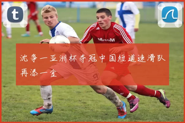 沈争一亚洲杯夺冠中国短道速滑队再添一金