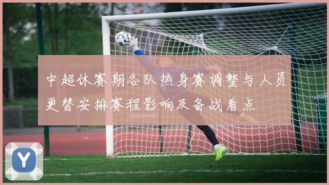 中超休赛期各队热身赛调整与人员更替安排赛程影响及备战看点