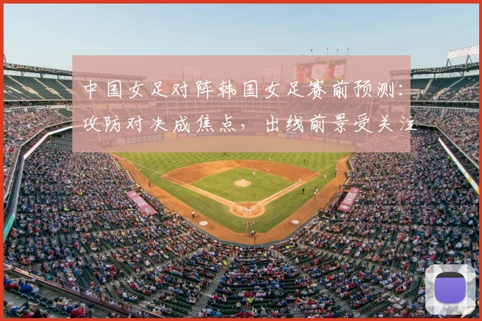 中国女足对阵韩国女足赛前预测：攻防对决成焦点，出线前景受关注
