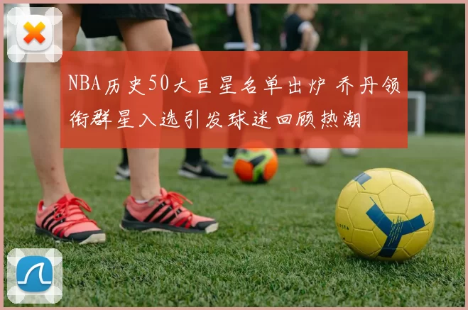 NBA历史50大巨星名单出炉 乔丹领衔群星入选引发球迷回顾热潮