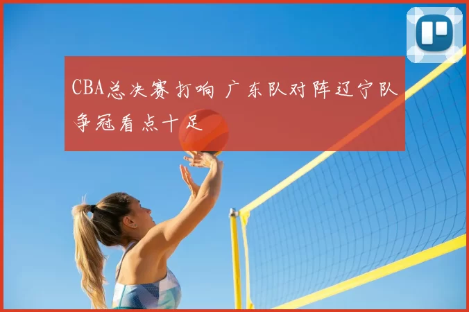 CBA总决赛打响 广东队对阵辽宁队争冠看点十足