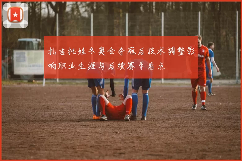 扎吉托娃冬奥会夺冠后技术调整影响职业生涯与后续赛季看点