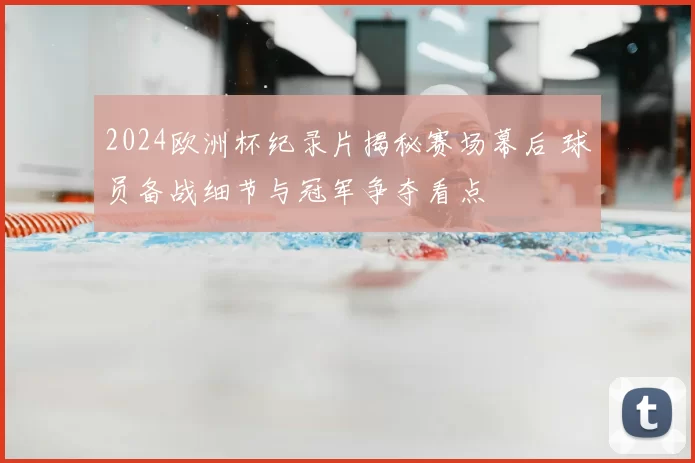 2024欧洲杯纪录片揭秘赛场幕后 球员备战细节与冠军争夺看点