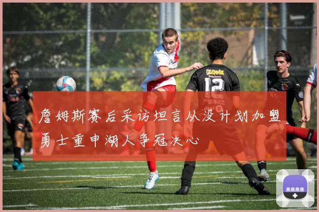 詹姆斯赛后采访坦言从没计划加盟勇士重申湖人争冠决心