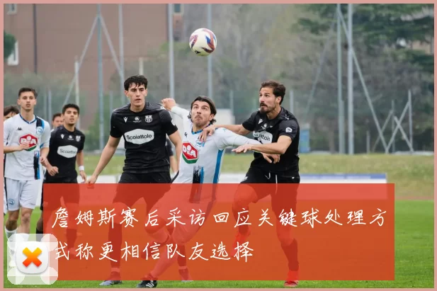詹姆斯赛后采访回应关键球处理方式称更相信队友选择